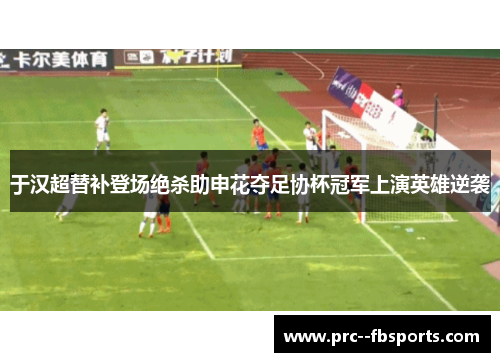 于汉超替补登场绝杀助申花夺足协杯冠军上演英雄逆袭