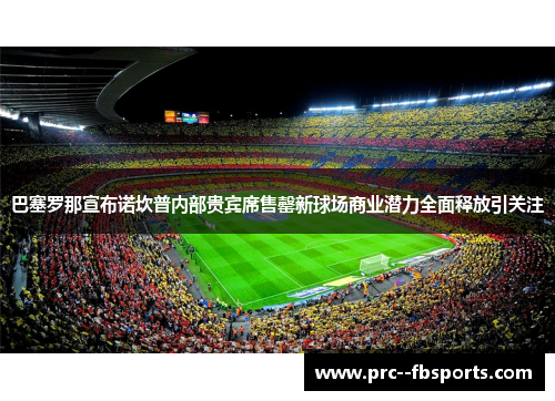 巴塞罗那宣布诺坎普内部贵宾席售罄新球场商业潜力全面释放引关注