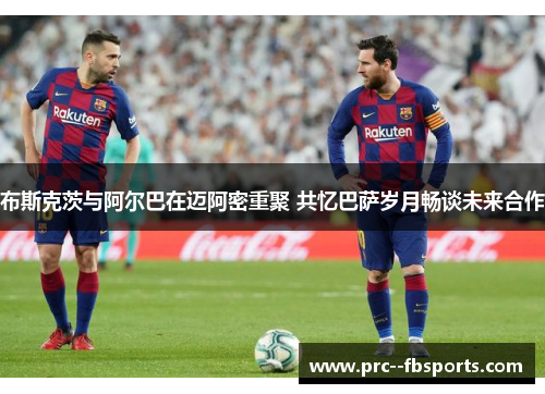 布斯克茨与阿尔巴在迈阿密重聚 共忆巴萨岁月畅谈未来合作